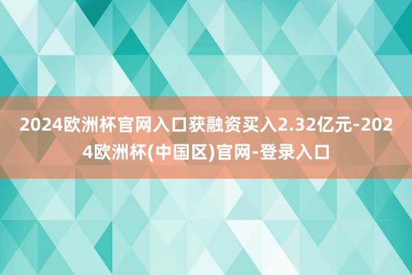2024欧洲杯官网入口获融资买入2.32亿元-2024欧洲杯(中国区)官网-登录入口