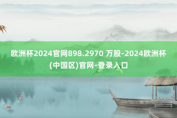 欧洲杯2024官网898.2970 万股-2024欧洲杯(中国区)官网-登录入口