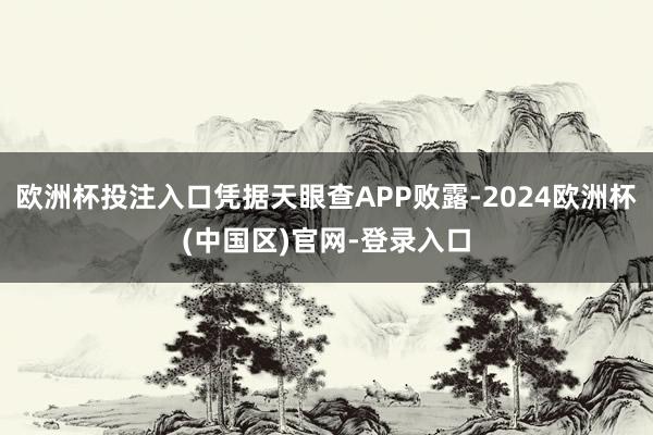 欧洲杯投注入口凭据天眼查APP败露-2024欧洲杯(中国区)官网-登录入口