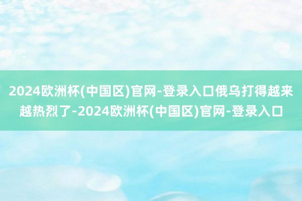 2024欧洲杯(中国区)官网-登录入口俄乌打得越来越热烈了-2024欧洲杯(中国区)官网-登录入口