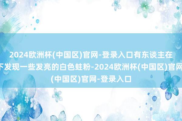 2024欧洲杯(中国区)官网-登录入口有东谈主在库房墙壁下发现一些发亮的白色蛀粉-2024欧洲杯(中国区)官网-登录入口