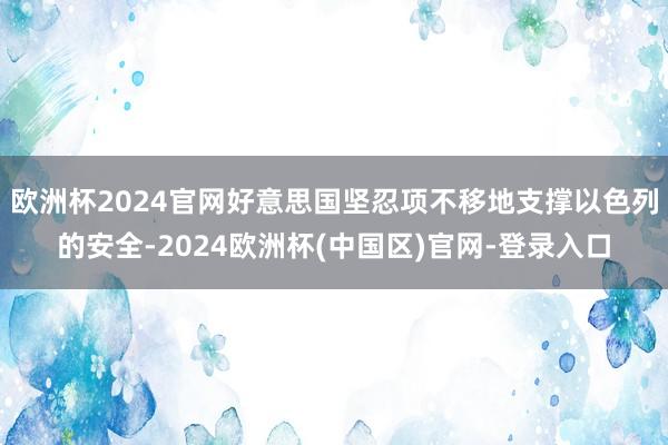 欧洲杯2024官网好意思国坚忍项不移地支撑以色列的安全-2024欧洲杯(中国区)官网-登录入口