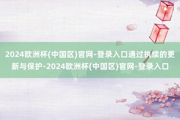 2024欧洲杯(中国区)官网-登录入口通过执续的更新与保护-2024欧洲杯(中国区)官网-登录入口