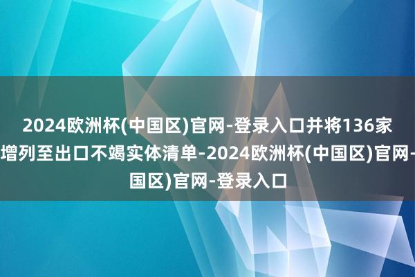 2024欧洲杯(中国区)官网-登录入口并将136家中国实体增列至出口不竭实体清单-2024欧洲杯(中国区)官网-登录入口