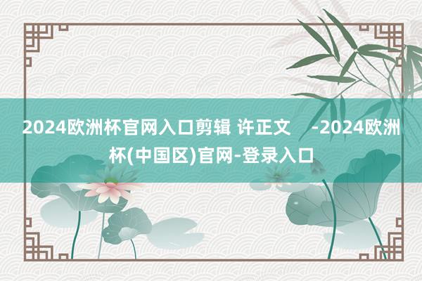 2024欧洲杯官网入口剪辑 许正文    -2024欧洲杯(中国区)官网-登录入口