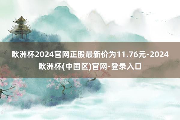 欧洲杯2024官网正股最新价为11.76元-2024欧洲杯(中国区)官网-登录入口