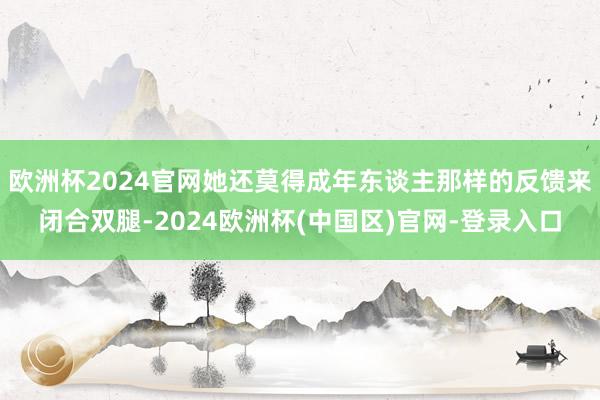 欧洲杯2024官网她还莫得成年东谈主那样的反馈来闭合双腿-2024欧洲杯(中国区)官网-登录入口