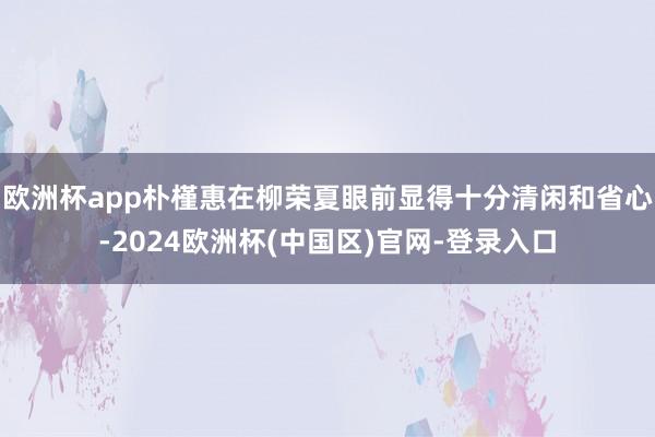欧洲杯app朴槿惠在柳荣夏眼前显得十分清闲和省心-2024欧洲杯(中国区)官网-登录入口