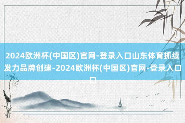 2024欧洲杯(中国区)官网-登录入口山东体育抓续发力品牌创建-2024欧洲杯(中国区)官网-登录入口