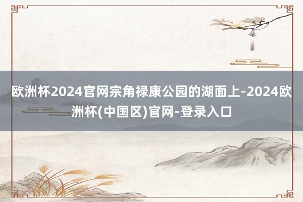 欧洲杯2024官网宗角禄康公园的湖面上-2024欧洲杯(中国区)官网-登录入口