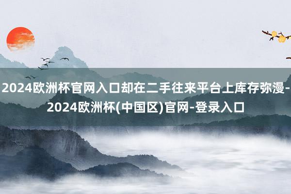 2024欧洲杯官网入口却在二手往来平台上库存弥漫-2024欧洲杯(中国区)官网-登录入口