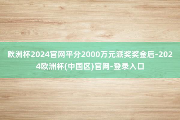 欧洲杯2024官网平分2000万元派奖奖金后-2024欧洲杯(中国区)官网-登录入口