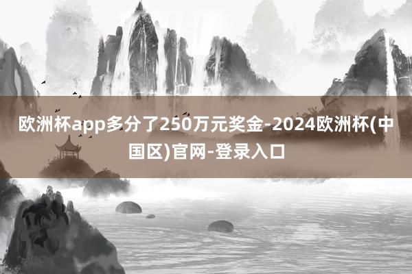 欧洲杯app多分了250万元奖金-2024欧洲杯(中国区)官网-登录入口