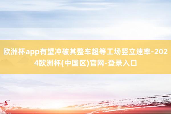 欧洲杯app有望冲破其整车超等工场竖立速率-2024欧洲杯(中国区)官网-登录入口