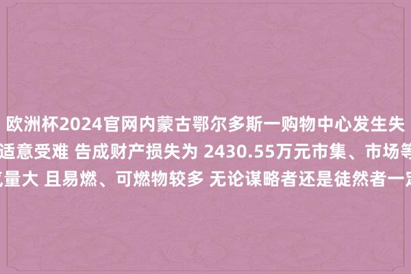 欧洲杯2024官网内蒙古鄂尔多斯一购物中心发生失火 导致 2东说念主不适意受难 告成财产损失为 2430.55万元市集、市场等场面用火、用电、用气量大 且易燃、可燃物较多 无论谋略者还是徒然者一定要时间保合手警悟这份 【市集及市场消防安全指示】一都来学习一下吧! 发布于:北京市-2024欧洲杯(中国区)官网-登录入口