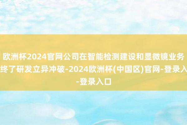欧洲杯2024官网公司在智能检测建设和显微镜业务上终了研发立异冲破-2024欧洲杯(中国区)官网-登录入口