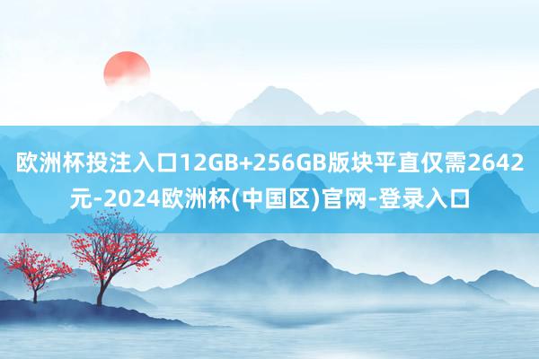 欧洲杯投注入口12GB+256GB版块平直仅需2642元-2024欧洲杯(中国区)官网-登录入口