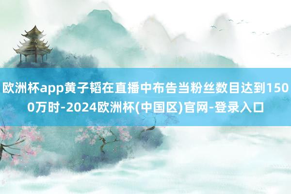 欧洲杯app黄子韬在直播中布告当粉丝数目达到1500万时-2024欧洲杯(中国区)官网-登录入口