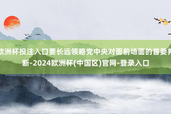 欧洲杯投注入口要长远领略党中央对面前场面的首要判断-2024欧洲杯(中国区)官网-登录入口