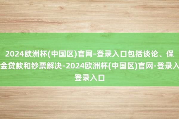 2024欧洲杯(中国区)官网-登录入口包括谈论、保证金贷款和钞票解决-2024欧洲杯(中国区)官网-登录入口