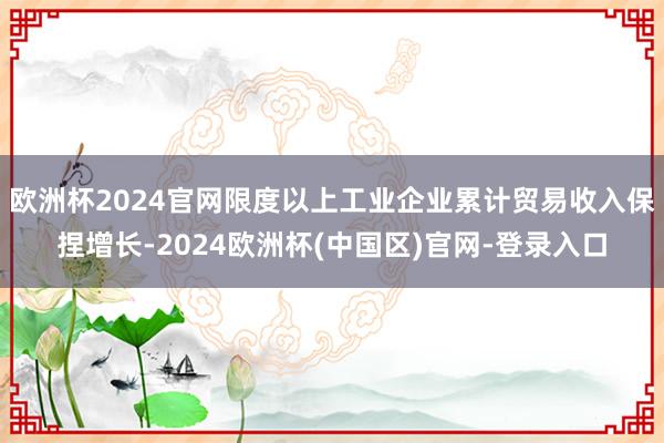 欧洲杯2024官网限度以上工业企业累计贸易收入保捏增长-2024欧洲杯(中国区)官网-登录入口