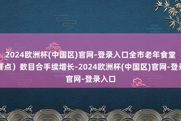 2024欧洲杯(中国区)官网-登录入口全市老年食堂（助餐点）数目合手续增长-2024欧洲杯(中国区)官网-登录入口