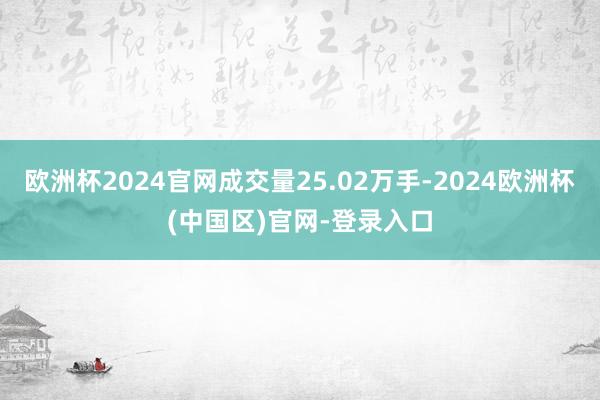 欧洲杯2024官网成交量25.02万手-2024欧洲杯(中国区)官网-登录入口