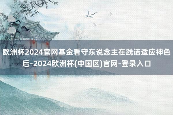 欧洲杯2024官网基金看守东说念主在践诺适应神色后-2024欧洲杯(中国区)官网-登录入口