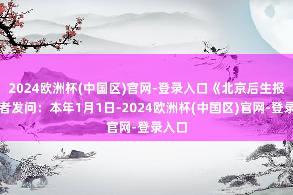 2024欧洲杯(中国区)官网-登录入口《北京后生报》记者发问：本年1月1日-2024欧洲杯(中国区)官网-登录入口