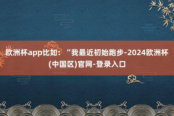 欧洲杯app比如：“我最近初始跑步-2024欧洲杯(中国区)官网-登录入口
