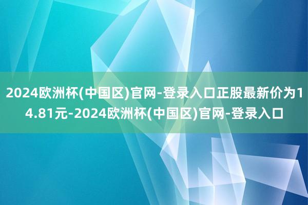 2024欧洲杯(中国区)官网-登录入口正股最新价为14.81元-2024欧洲杯(中国区)官网-登录入口