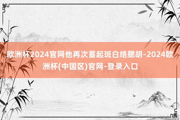 欧洲杯2024官网他再次蓄起斑白络腮胡-2024欧洲杯(中国区)官网-登录入口