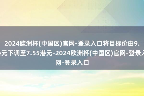 2024欧洲杯(中国区)官网-登录入口将目标价由9.6港元下调至7.55港元-2024欧洲杯(中国区)官网-登录入口