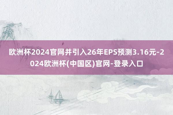 欧洲杯2024官网并引入26年EPS预测3.16元-2024欧洲杯(中国区)官网-登录入口