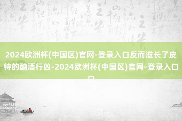 2024欧洲杯(中国区)官网-登录入口反而滋长了皮特的酗酒行凶-2024欧洲杯(中国区)官网-登录入口