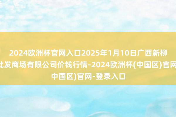 2024欧洲杯官网入口2025年1月10日广西新柳邕农产物批发商场有限公司价钱行情-2024欧洲杯(中国区)官网-登录入口
