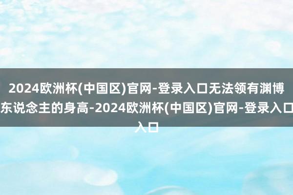 2024欧洲杯(中国区)官网-登录入口无法领有渊博东说念主的身高-2024欧洲杯(中国区)官网-登录入口