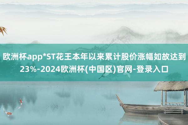 欧洲杯app*ST花王本年以来累计股价涨幅如故达到23%-2024欧洲杯(中国区)官网-登录入口