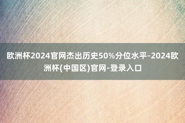 欧洲杯2024官网杰出历史50%分位水平-2024欧洲杯(中国区)官网-登录入口