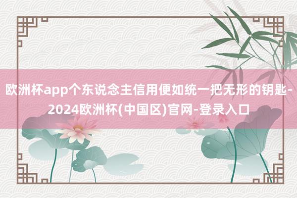 欧洲杯app个东说念主信用便如统一把无形的钥匙-2024欧洲杯(中国区)官网-登录入口
