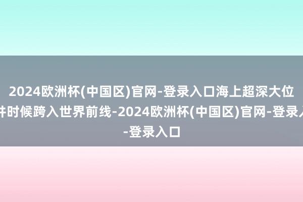 2024欧洲杯(中国区)官网-登录入口海上超深大位移井时候跨入世界前线-2024欧洲杯(中国区)官网-登录入口