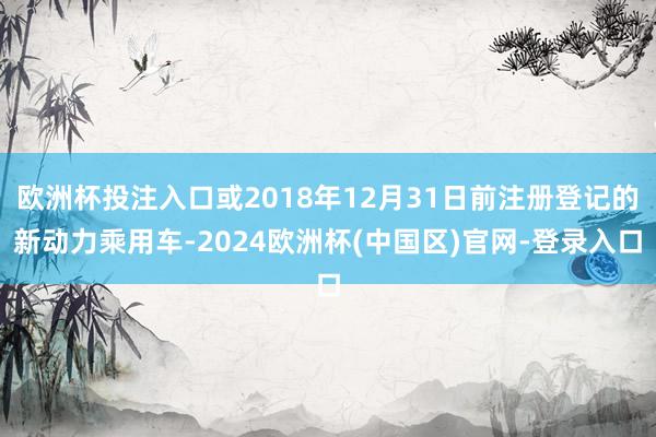 欧洲杯投注入口或2018年12月31日前注册登记的新动力乘用车-2024欧洲杯(中国区)官网-登录入口
