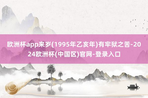 欧洲杯app来岁(1995年乙亥年)有牢狱之苦-2024欧洲杯(中国区)官网-登录入口