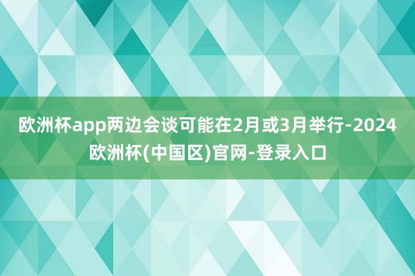 欧洲杯app两边会谈可能在2月或3月举行-2024欧洲杯(中国区)官网-登录入口