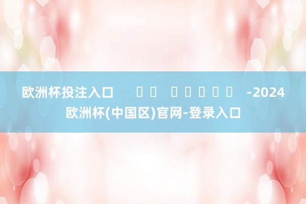 欧洲杯投注入口      		  					  -2024欧洲杯(中国区)官网-登录入口