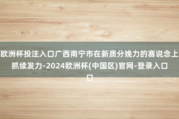 欧洲杯投注入口广西南宁市在新质分娩力的赛说念上抓续发力-2024欧洲杯(中国区)官网-登录入口