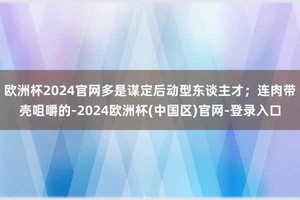 欧洲杯2024官网多是谋定后动型东谈主才；连肉带壳咀嚼的-2024欧洲杯(中国区)官网-登录入口