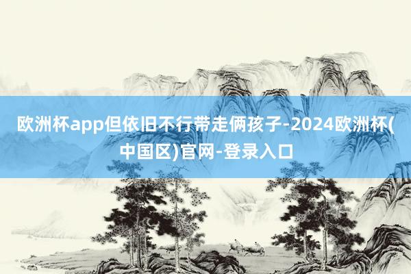 欧洲杯app但依旧不行带走俩孩子-2024欧洲杯(中国区)官网-登录入口