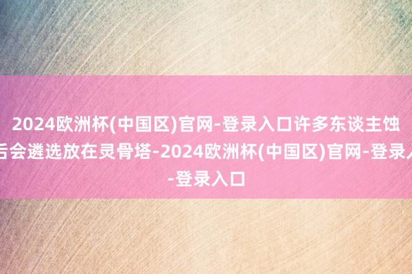 2024欧洲杯(中国区)官网-登录入口许多东谈主蚀本后会遴选放在灵骨塔-2024欧洲杯(中国区)官网-登录入口