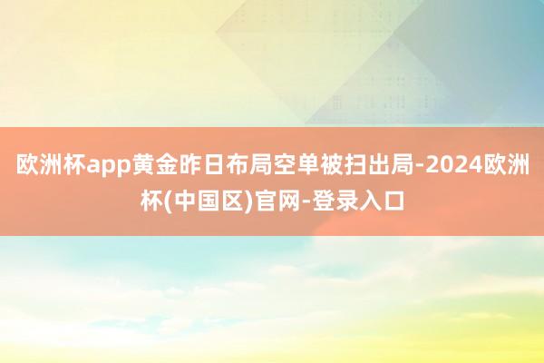 欧洲杯app黄金昨日布局空单被扫出局-2024欧洲杯(中国区)官网-登录入口